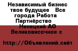 Независимый бизнес-твое будущее - Все города Работа » Партнёрство   . Ненецкий АО,Великовисочное с.